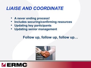 LIAISE AND COORDINATE
•  A never ending process!
•  Includes securing/confirming resources
•  Updating key participants
•  Updating senior management
Follow up, follow up, follow up…
 