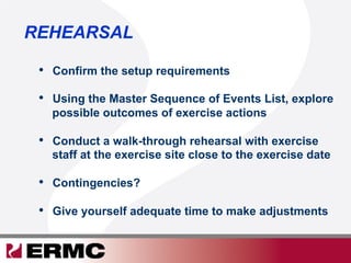 REHEARSAL
•  Confirm the setup requirements
•  Using the Master Sequence of Events List, explore
possible outcomes of exercise actions
•  Conduct a walk-through rehearsal with exercise
staff at the exercise site close to the exercise date
•  Contingencies?
•  Give yourself adequate time to make adjustments
 