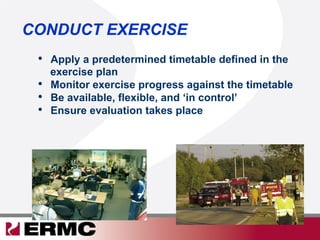 CONDUCT EXERCISE
•  Apply a predetermined timetable defined in the
exercise plan
•  Monitor exercise progress against the timetable
•  Be available, flexible, and ‘in control’
•  Ensure evaluation takes place
 
