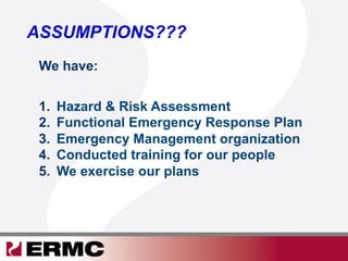 ASSUMPTIONS???
1.  Hazard & Risk Assessment
2.  Functional Emergency Response Plan
3.  Emergency Management organization
4.  Conducted training for our people
5.  We exercise our plans
We have:
 