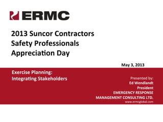 Presented	
  by:	
  
Ed	
  Wendlandt	
  
President	
  	
  	
  
EMERGENCY	
  RESPONSE	
  
MANAGEMENT	
  CONSULTING	
  LTD.	
  
www.ermcglobal.com	
  
May	
  3,	
  2013	
  
2013	
  Suncor	
  Contractors	
  
Safety	
  Professionals	
  
AppreciaHon	
  Day	
  
Exercise	
  Planning:	
  
IntegraHng	
  Stakeholders	
  
 