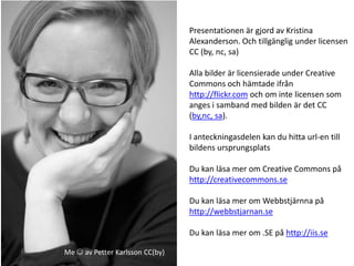 Presentationen är gjord av Kristina
                                 Alexanderson. Och tillgänglig under licensen
                                 CC (by, nc, sa)

                                 Alla bilder är licensierade under Creative
                                 Commons och hämtade ifrån
                                 http://flickr.com och om inte licensen som
                                 anges i samband med bilden är det CC
                                 (by,nc, sa).

                                 I anteckningasdelen kan du hitta url-en till
                                 bildens ursprungsplats

                                 Du kan läsa mer om Creative Commons på
                                 http://creativecommons.se

                                 Du kan läsa mer om Webbstjärnna på
                                 http://webbstjarnan.se

                                 Du kan läsa mer om .SE på http://iis.se

Me  av Petter Karlsson CC(by)
 