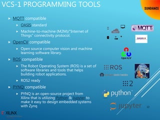 VCS-1 PROGRAMMING TOOLS
 MQTT compatible
 OASIS standard
 Machine-to-machine (M2M)/"Internet of
Things" connectivity protocol.
 OpenCV compatible
 Open source computer vision and machine
learning software library.
 ROS compatible
 The Robot Operating System (ROS) is a set of
software libraries and tools that helps
building robot applications.
 ROS2 ready
 PYNQ compatible
 PYNQ is an open-source project from
Xilinx that is utilizing Python & Jupyter to
make it easy to design embedded systems
with Zynq 12
 