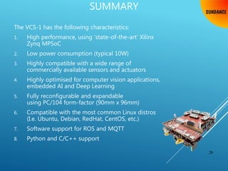 SUMMARY
The VCS-1 has the following characteristics:
1. High performance, using ‘state-of-the-art’ Xilinx
Zynq MPSoC
2. Low power consumption (typical 10W)
3. Highly compatible with a wide range of
commercially available sensors and actuators
4. Highly optimised for computer vision applications,
embedded AI and Deep Learning
5. Fully reconfigurable and expandable
using PC/104 form-factor (90mm x 96mm)
6. Compatible with the most common Linux distros
(I.e. Ubuntu, Debian, RedHat, CentOS, etc.)
7. Software support for ROS and MQTT
8. Python and C/C++ support
20
 