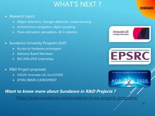 WHAT’S NEXT ?
 Research topics:
 Object detection, changes detection, visual servoing
 Autonomous navigation, object grasping
 Pose estimation, perception, AI in robotics
 Sundance University Program (SUP)
 Access to hardware prototypes
 Advisory Board Members
 BSC/MSc/PhD Internships
 R&D Project proposals
 H2020, Innovate-UK, EuroSTARS
 EPSRC/BBSRC/UKRI/SPRINT
Want to know more about Sundance in R&D Projects ?
https://www.sundance.com/sundance-in-eu-projects-programs/
21
 