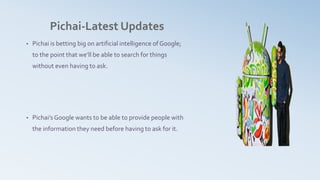 Pichai-Latest Updates
• Pichai is betting big on artificial intelligence of Google;
to the point that we’ll be able to search for things
without even having to ask.
• Pichai’sGoogle wants to be able to provide people with
the information they need before having to ask for it.
 