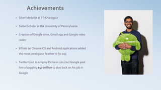 Achievements
• Silver Medalist at IIT-Kharagpur
• Siebel Scholar at the University of Pennsylvania
• Creation of Google drive, Gmail app and Google video
codec
• Efforts on Chrome OS and Android applications added
the most prestigious feather to his cap
• Twitter tried to employ Pichai in 2011 but Google paid
him a boggling $50 million to stay back on his job in
Google
 