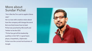 More about
Sundar Pichai
“He is like theTim cook to apple’s Steve
Jobs”
He is a man with creative vision about
how the company will change the word
But one that knows how to lead.
Pichai was poached by Microsoft and
Twitter to be the CEO
“Pichai has got all the leadership
qualities in him”(ET)- A good team
player, Empathetic, Diplomatic
Pichai runs the current hot business of
Google
 