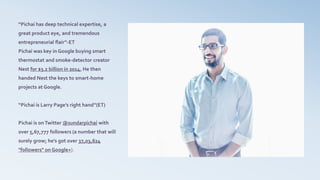 “Pichai has deep technical expertise, a
great product eye, and tremendous
entrepreneurial flair”-ET
Pichai was key in Google buying smart
thermostat and smoke-detector creator
Nest for $3.2 billion in 2014. He then
handed Nest the keys to smart-home
projects at Google.
“Pichai is Larry Page’s right hand”(ET)
Pichai is onTwitter @sundarpichai with
over 5,67,777 followers (a number that will
surely grow; he's got over 37,03,624
"followers" on Google+).
 