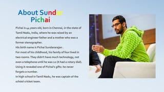 About Sundar
Pichai
Pichai is 44 years old, born in Chennai, in the state of
Tamil Nadu, India, where he was raised by an
electrical engineer father and a mother who was a
former stenographer.
His birth name is Pichai Sundararajan .
For most of his childhood, his family of four lived in
two rooms.They didn't have much technology, not
even a telephone until he was 12 (it had a rotary dial).
Using it revealed one of Pichai's gifts: he never
forgets a number.
In high school inTamil Nadu, he was captain of the
school cricket team.
 