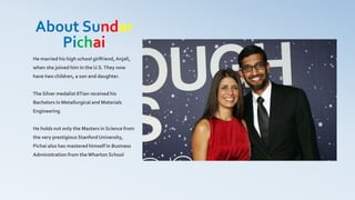 About Sundar
Pichai
He married his high school girlfriend,Anjali,
when she joined him in the U.S.They now
have two children, a son and daughter.
The Silver medalist IITian received his
Bachelors in Metallurgical and Materials
Engineering
He holds not only the Masters in Science from
the very prestigious Stanford University,
Pichai also has mastered himself in Business
Administration from theWharton School
 