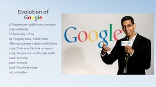 Evolution of
Google
4th September, 1998-A search engine
2000-AdWords
1st April,2004-Gmail
19th August, 2004- Initial Public
Offering-19605052 shares-Wall Street
2004-Took over Keyhole company
2005- Google map and Google earth
2006-YouTube
2007- Android
2008-Chrome browser
2011- Google+
 
