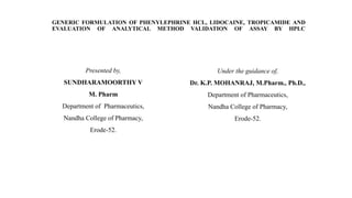 GENERIC FORMULATION OF PHENYLEPHRINE HCL, LIDOCAINE, TROPICAMIDE AND
EVALUATION OF ANALYTICAL METHOD VALIDATION OF ASSAY BY HPLC
Presented by,
SUNDHARAMOORTHY V
M. Pharm
Department of Pharmaceutics,
Nandha College of Pharmacy,
Erode-52.
Under the guidance of,
Dr. K.P. MOHANRAJ, M.Pharm., Ph.D.,
Department of Pharmaceutics,
Nandha College of Pharmacy,
Erode-52.
 