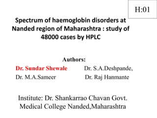 Spectrum of haemoglobin disorders at
Nanded region of Maharashtra : study of
48000 cases by HPLC
Authors:
Dr. Sundar Shewale Dr. S.A.Deshpande,
Dr. M.A.Sameer Dr. Raj Hanmante
Institute: Dr. Shankarrao Chavan Govt.
Medical College Nanded,Maharashtra
H:01
 