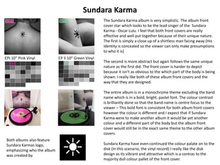 Sundara Karma
The Sundara Karma album is very simplistic. The album front
cover star which looks to be the lead singer of the Sundara
Karma - Oscar Lulu. I feel that both front covers are really
effective and well put together because of their unique nature.
The first is simply a close up of a shirtless man facing away (His
identity is concealed so the viewer can only make presumptions
to who it is)
The second is more abstract but again follows the same unique
nature as the first did. The front cover is harder to depict
because it isn’t as obvious to the which part of the body is being
shown. I really like both of these album front covers and the
way that they are designed.
The entire album is in a monochrome theme excluding the band
name which is in a bold, bright, pastel font. The colour contrast
is brilliantly done so that the band name is centre focus to the
viewer – This bold font is consistent for both album front covers
however the colour is different and I expect that if Sundara
Karma were to make another album it would be yet another
colour and a different part of the body but the album front
cover would still be in the exact same theme to the other album
covers.
Sundara Karma have even continued the colour palate on to the
disk (In this scenario, the vinyl record) I really like the disk
design as its vibrant and attractive which is a contras to the
majority dull colour pallet of the front cover.
EP II 10" Green VinylEPI 10" Pink Vinyl
Both albums also feature
Sundara Karmas logo,
emphasizing who the album
was created by.
 