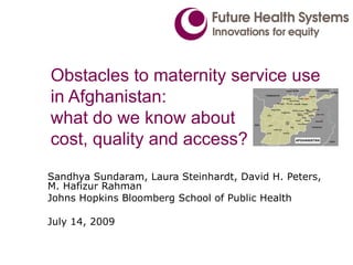 Obstacles to maternity service use
in Afghanistan:
what do we know about
cost, quality and access?
Sandhya Sundaram, Laura Steinhardt, David H. Peters,
M. Hafizur Rahman
Johns Hopkins Bloomberg School of Public Health

July 14, 2009
 