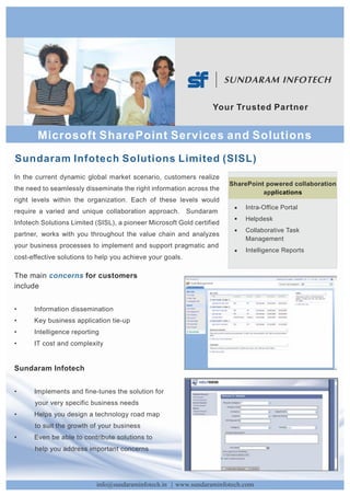 Yo u r Tr u s t e d P a r t n e r


       Microsoft SharePoint Services and Solutions
Sundaram Infotech Solutions Limited (SISL)
In the current dynamic global market scenario, customers realize
                                                                        SharePoint powered collaboration
the need to seamlessly disseminate the right information across the
                                                                                  applications
right levels within the organization. Each of these levels would
                                                                             Intra-Office Portal
require a varied and unique collaboration approach.        Sundaram
                                                                             Helpdesk
Infotech Solutions Limited (SISL), a pioneer Microsoft Gold certified
                                                                             Collaborative Task
partner, works with you throughout the value chain and analyzes
                                                                             Management
your business processes to implement and support pragmatic and
                                                                             Intelligence Reports
cost-effective solutions to help you achieve your goals.

The main concerns for customers
include


•     Information dissemination
•     Key business application tie-up
•     Intelligence reporting
•     IT cost and complexity


Sundaram Infotech


•     Implements and fine-tunes the solution for
      your very specific business needs
•     Helps you design a technology road map
      to suit the growth of your business
•     Even be able to contribute solutions to
      help you address important concerns




                           info@sundaraminfotech.in | www.sundaraminfotech.com
 