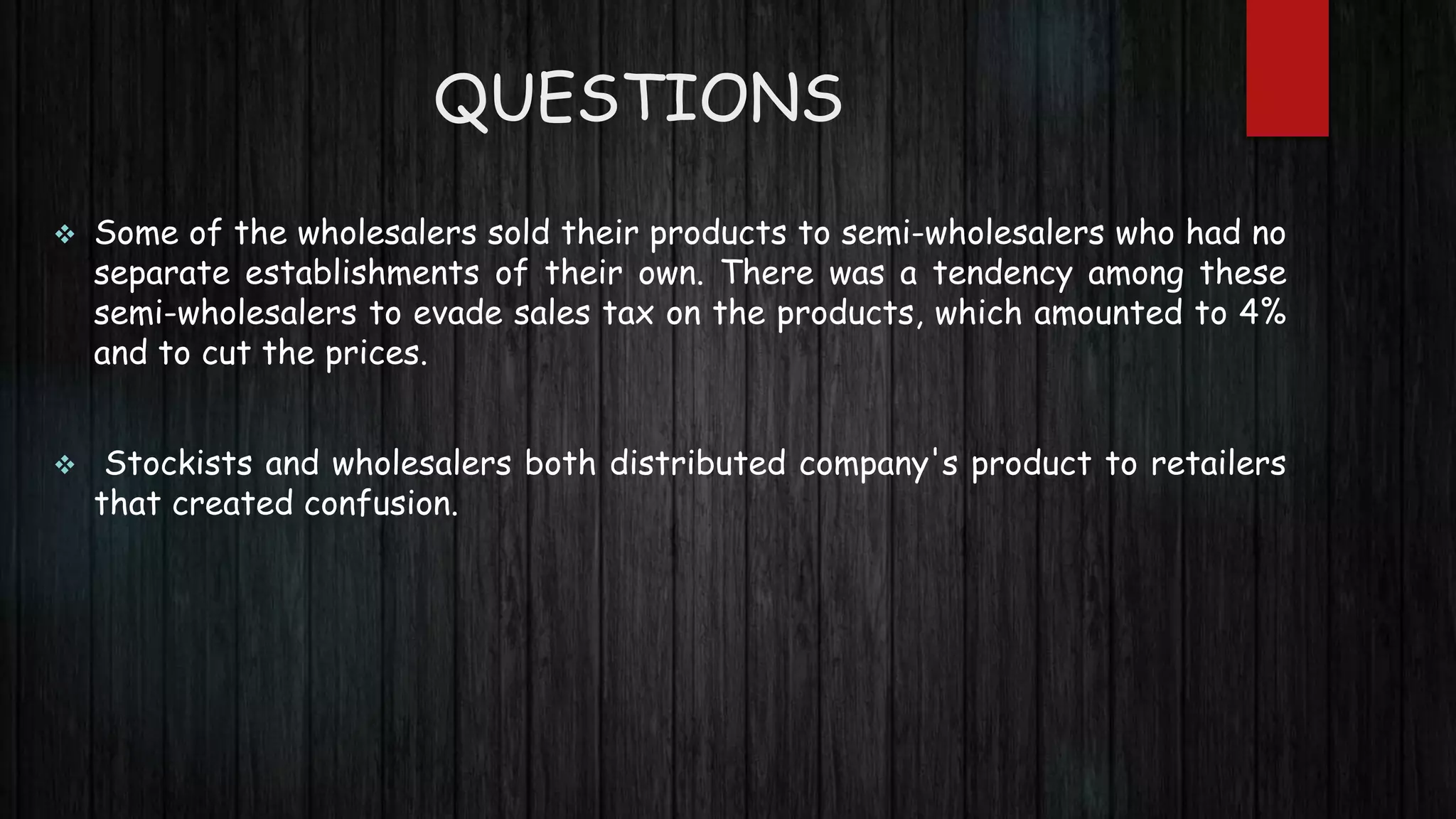  Some of the wholesalers sold their products to semi-wholesalers who had no
separate establishments of their own. There was a tendency among these
semi-wholesalers to evade sales tax on the products, which amounted to 4%
and to cut the prices.
 Stockists and wholesalers both distributed company's product to retailers
that created confusion.
QUESTIONS
 