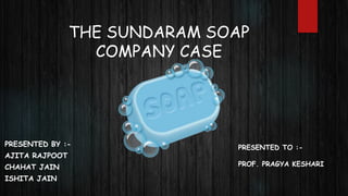 THE SUNDARAM SOAP
COMPANY CASE
PRESENTED BY :-
AJITA RAJPOOT
CHAHAT JAIN
ISHITA JAIN
PRESENTED TO :-
PROF. PRAGYA KESHARI
 