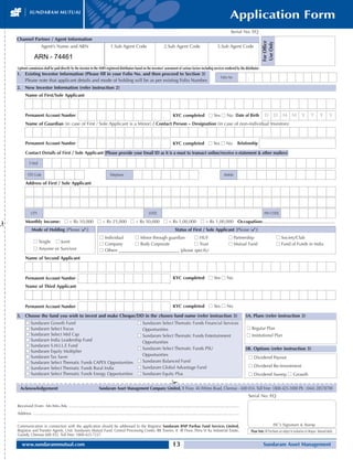 Application Form
                                                                                                                                                                                                Serial No: EQ
    Channel Partner / Agent Information




                                                                                                                                                                                                                         For Office
                                                                                                                                                                                                                         Use Only
                        Agent’s Name and ARN                                          1.Sub Agent Code                               2.Sub Agent Code                               3.Sub Agent Code

                  ARN - 74461
    Upfront commission shall be paid directly by the investor to the AMFI-registered distributors based on the investors’ assessment of various factors including services rendered by the distributor
    1. Existing Investor Information (Please fill in your Folio No. and then proceed to Section 3)
                                                                                                                                                                                       Folio No
       Please note that applicant details and mode of holding will be as per existing Folio Number.
    2. New Investor Information (refer instruction 2)
          Name of First/Sole Applicant



          Permanent Account Number                                                                                                           KYC completed s Yes s No Date of Birth                                        D D M M                              Y        Y        Y        Y
          Name of Guardian (in case of First / Sole Applicant is a Minor) / Contact Person – Designation (in case of non-individual Investors)



          Permanent Account Number                                                                                                           KYC completed s Yes s No                                 Relationship

          Contact Details of First / Sole Applicant (Please provide your Email ID as it is a must to transact online/receive e-statement  other mailers)

               E-Mail

            STD Code                                                                 Telephone                                                                                            Mobile

          Address of First / Sole Applicant




                CITY                                                                                                   STATE                                                                                               PIN CODE

          Monthly Income: s  Rs 10,000 s  Rs 25,000 s  Rs 50,000 s  Rs 1,00,000 s  Rs 1,00,000 Occupation:.........................................................
¡




                Mode of Holding [Please ()]                                                                                                   Status of First / Sole Applicant [Please ()]
                                                                            s Individual     s Minor through guardian     s HUF                                                               s Partnership                            s Society/Club
                  s Single s Joint                                          s Company        s Body Corporate             s Trust                                                             s Mutual Fund                            s Fund of Funds in India
                  s Anyone or Survivor                                      s Others ____________________________ (please specify)
          Name of Second Applicant



          Permanent Account Number                                                                                                           KYC completed s Yes s No
          Name of Third Applicant



          Permanent Account Number                                                                                                           KYC completed s Yes s No

    3. Choose the fund you wish to invest and make Cheque/DD in the chosen fund name (refer instruction 3)                                                                                                 3A. Plans (refer instruction 3)
           s   Sundaram Growth Fund                                                                           s Sundaram Select Thematic Funds Financial Services
           s   Sundaram Select Focus                                                                            Opportunities                                                                              s Regular Plan
           s   Sundaram Select Mid Cap                                                                        s Sundaram Select Thematic Funds Entertainment                                               s Institutional Plan
           s   Sundaram India Leadership Fund                                                                   Opportunities
           s   Sundaram S.M.I.L.E Fund
                                                                                                              s Sundaram Select Thematic Funds PSU                                                         3B. Options (refer instruction 3)
           s   Sundaram Equity Multiplier
               Sundaram Tax Saver                                                                               Opportunities
           s                                                                                                                                                                                                s Dividend Payout
           s   Sundaram Select Thematic Funds CAPEX Opportunities                                             s Sundaram Balanced Fund
           s   Sundaram Select Thematic Funds Rural India                                                     s Sundaram Global Advantage Fund                                                              s Dividend Re-Investment
           s   Sundaram Select Thematic Funds Energy Opportunities                                            s Sundaram Equity Plus                                                                        s Dividend Sweep s Growth
                                                                                                                                           ¡
      Acknowledgement                                                       Sundaram Asset Management Company Limited, II Floor, 46 Whites Road, Chennai - 600 014. Toll Free: 1800-425-1000 Ph : (044) 28578700
                                                                                                                                                                                                            Serial No: EQ

    Received From Mr./Mrs./Ms. .......................................................................................................................................................
    Address .......................................................................................................................................................................................
    ....................................................................................................................................................................................................
    Communication in connection with the application should be addressed to the Registrar Sundaram BNP Paribas Fund Services Limited,                                                                                                 ISC’s Signature  Stamp
    Registrar and Transfer Agents, Unit: Sundaram Mutual Fund, Central Processing Center, RR Towers, II III Floor, Thiru Vi Ka Industrial Estate,                                                             Please Note: All Purchases are subject to realisation of cheques / demand drafts.
    Guindy, Chennai 600 032. Toll Free: 1800-425-7237.

       www.sundarammutual.com                                                                                                               13                                                                            Sundaram Asset Management
 