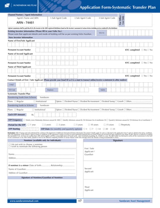 Application Form-Systematic Transfer Plan
Channel Partner / Agent Information




                                                                                                                                                                                                     For Office
                                                                                                                                                                                                     Use Only
               Agent’s Name and ARN                                        1.Sub Agent Code                           2.Sub Agent Code                           3.Sub Agent Code

               ARN - 74461
Upfront commission shall be paid directly by the investor to the AMFI-registered distributors based on the investors’ assessment of various factors including services rendered by the distributor
Existing Investor Information (Please fill in your Folio No.)
                                                                                                                                                                 Folio No
Please note that applicant details and mode of holding will be as per existing Folio Number.
 New Investor Information
Name of First/Sole Applicant



Permanent Account Number                                                                                                                                                                                          KYC completed s Yes s No
Name of Second Applicant



Permanent Account Number                                                                                                                                                                                          KYC completed s Yes s No
Name of Third Applicant



Permanent Account Number                                                                                                                                                                                          KYC completed s Yes s No
Contact Details of First / Sole Applicant (Please provide your Email ID as it is a must to transact online/receive e-statement  other mailers)

   E-Mail

 STD Code                                                            Telephone                                                                                      Mobile

Systematic Transfer Plan
Transferring funds from Scheme                          Sundaram
Plans: s Regular                              s Institutional                        Option: s Dividend Payout s Dividend Re-Investment s Dividend Sweep s Growth s Others.......................................
Transferring funds to Scheme                             Sundaram

Plans: s Regular                            s Institutional                          Option: s Dividend Payout s Dividend Re-Investment s Dividend Sweep s Growth s Others.......................................

 Each STP Amount                         Rs

 STP Frequency s Weekly (every Wednesday-Minimum amount Rs 1000) s Monthly (Minimum amount Rs 250 Minimum No of installments 20) s Quarterly (Minimum amount Rs 750 Minimum No of installments 7)

 Period for the STP                s 1 year                 s 2 years                s 3 years                       s 5 years                s 10 years                  s 15 years                 s Perpetuity
 STP Starting           M M        Y    Y     Y    Y       STP Date (for monthly and quarterly options) s 1                                      s7        s 14         s 20         s 25
Declaration: I/We • having read and understood the contents of the Statement of Additional Information/Scheme Information Document • hereby apply for units as indicated in the application form • agree to abide by the terms, conditions,
rules and regulations of the scheme • agree to terms  conditions of PIN agreement • agree to receive account statement/communication by Email • have not received nor been induced by any rebate or gifts, directly or indirectly in making
this investment • do not have any existing Micro SIPs which together with the current application will result in the total investments exceeding Rs. 50,000 in a year. The ARN holder has disclosed to me/us all the commissions (in the form
of trail commission or any other mode), payable to him for the different competing Schemes of various Mutual Funds from amongst which the Scheme is being recommended to me/us.
                            Nominee (available only for individuals)                                                                                                                      Signature
 s I do not wish to choose a nominee
 s I wish to nominate the following person
                                                                                                                                        First / Sole
                                                                                                                                        Applicant /
 Name:.......................................................................................................                           Guardian
 Address:....................................................................................................
 .................................................................................................................
 If nominee is a minor: Date of birth:................Relationship:....................
 Name of Guardian:....................................................................................                                  Second
                                                                                                                                        Applicant
 Address of Guardian:.................................................................................
 .................................................................................................................
                       Signature of Nominee/Guardian of Nominee



                                                                                                                                        Third
                                                                                                                                        Applicant




   www.sundarammutual.com                                                                                                   17                                                                       Sundaram Asset Management
 
