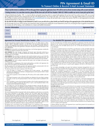 PIN Agreement  Email ID
                                                                                         To Transact Online  Receive E-Mail Account Statement
 Please read the terms  conditions of PIN on this page before signing the application form. PIN will be sent to all new investors along with account statement
 Existing investors: As a one-time exercise, please fill this form and call Toll Free Number 1800 425 1000 to enable our service team pick up the form
A Personal Identification Number – PIN – is a must for effective and speedy transacting online in a mutual fund’s products. Do you have one? If you wish to receive a PIN, you can read
the PIN agreement attached to this communication and sign at the designated place. On receipt of the same, a PIN will be sent to you at the postal address noted in our records. The
PIN will help an investor use the Invest Online facility at www.sundarammutual.com to buy, sell and switch units, to name a few services. The PIN is a vital requirement to do online
investment transactions in a safe, secure and convenient way.
We also offer the facility of sending Account Statements by email. In case you wish to do so, please furnish your Email ID and sign at the appropriate place in the attached document.
We do encourage you to use a PIN to execute your transactions online and sign up for sending the Account Statements by email as by increasing the share of paperless transactions in
the economy you will be making a vital contribution to a cleaner and healthier environment.
 Investor Information                                                                                                                                                                            Agreement Date
   Name

 Folio No                                                                         Mobile Number                                                                        Date    D D MM Y Y Y Y
E-Mail Address


Agreement for Personal Identification Number – PIN                                                                       For detailed PIN Agreement, visit: www.sundarammutual.com
This Agreement between Sundaram Mutual Fund having its office at 46 Whites Road, II Floor,                         from the Unit holder. The Unit holder shall be responsible for safekeeping of the PIN and shall not
Chennai - 600014 (hereinafter referred to as “the Fund”) and the investor (whose details are                       disclose his / her / its PIN to any person and shall take all possible care to prevent discovery of the
available in this agreement form hereinafter referred to as “the unit holder”) (hereinafter referred to            PIN by any person. The Unit holder shall not use his / her / its PIN after the disclosure of the same
as the Agreement). The date of this agreement is indicated in the panel on Investor Information in this            to any third party.
form. WITNESSTH:
WHEREAS: The Fund and the Unit holder have entered into a Unit Purchase Agreement, whereby the                     In the event of accidental disclosure of the PIN to any third party or if the unit holder forgets his
Unit holder has agreed to purchase units in the Fund;                                                              password, the Fund may at the request of the unit holder and at its absolute discretion issue to the
AND WHEREAS: The Fund, through its Registrar and Transfer Agent (hereinafter referred to as                        Unit holder a new PIN on these terms and conditions or under such terms and conditions, as the
“Registrar”) offers the facility of a Personal Identification Number (hereinafter referred to as “PIN”)            Fund may deem fit. The Unit holder shall be fully liable to the Fund for every transaction entered into
for convenience of unit holders                                                                                    using the PIN facility, whether with or without the knowledge of the Unit holder. The Unit holder
AND WHEREAS: The unit holder has indicated to the Fund that he/she/it wishes to avail of the PIN                   hereby releases the Fund and the Registrar from any liability whatsoever against misuse of the PIN.
facility offered by the Fund, subject to the terms and conditions stated in the application form and               Further, neither the Fund nor the Registrar shall be liable at all for any misuse if any, of any data
has for this purpose, indicated to Fund the name of his/her/its Bank and Branch Account Number;                    placed on the Internet, by third parties “hacking” or unauthorisedly accessing the server. The Unit
AND WHEREAS: The Fund is willing to extend the PIN facility to the Unit holder on the terms and                    holder shall at all times indemnify the Fund, its officers, employees, successors and assigns from and
conditions as set out herein;                                                                                      against all actions, proceedings, claims and demands whatsoever for or on account of or in relation
Now THEREFORE, in consideration of the mutual understanding as set forth in this Agreement, the                    to any unauthorised use of the PIN and from and against all damages, costs, charges and expenses
parties hereto have agreed to the following terms and conditions:                                                  in respect thereof, unless the same is caused by gross negligence, bad faith or wilful default on the
                                                                                                                   part of the Fund.
The PIN granted to the Unit holder pursuant to this Agreement shall be communicated to the Unit
holder by a reliable courier and entirely at the risk of the Unit holder.                                          The Unit holder acknowledges and agrees that Sundaram Investment Manager/Fund and or its
The following shall be the mode of operation of the PIN facility:                                                  Registrars or the Service Providers does not guarantee or warrant that Unit holder will not experience
a If the unit holder is a company, an institution/ trust or body corporate , the authorised                        any downtime or disruptions in its use of the Service. In the event of any such downtime or
     signatories may designate any individual as designated person and his personal details should                 disruption, the Investment Manager/Fund or its Registrar or its service providers shall use
     be submitted to the Registrar                                                                                 commercially reasonable efforts to reinstate accessibility and operability. Investment Manager/Fund
b If the mode of payment is the first holder only, PIN facility will be made available to the first                or its Registrar or its service providers may restrict, suspend, or terminate investor’s access to and use
     holder                                                                                                        of the Service at any time, without notice or liability. The Unit holder agrees that its right to use the
c If the mode of operation is joint, all the unit holders may designate only one of them to operate                Service is non-exclusive, revocable, non-transferable, and non-sublicense able.
     this facility. In such case, the personal details of the such a person shall be submitted to the              The Unit holder agrees to be bound by any terms of use, disclosures, or disclaimers displayed by the
     registrar                                                                                                     Investment Manager/Fund/ Registrar and its service providers and any that Unit holder may
d If the Unit holder is a minor, then the Natural Guardian or the Guardian appointed by the Court                  affirmatively click through to accept. The investor’s use of the Services shall be subject to the terms
     alone shall be eligible to operate the PIN facility. In such a case the personal details of the               and conditions of any applicable agreements between Registrar, Service Providers and the Investment
     Guardian shall be submitted to the Registrar.                                                                 Manager/Fund and/or investor.
The Unit holder may access the following services through the Internet, using the PIN facility: (a)                Unit holder shall not: (A) access or use the Service for any purpose inconsistent with the substance
purchase including switch in (b) redemption including switchout (c) Access to NAV Information (d)                  and terms of this Agreement; (B) introduce into the Service any code, virus, or mechanism that would
Access to balance Information (e) Ability to print Account Statements in a client-independent standard
format (f) Links to the other Internet / web-sites of the Fund (g) Ability to email service requests to the        impair the Service or Investment Manager’s/Fund system , computers or software; (C) use the Service
Transfer Agent.                                                                                                    to gain unauthorized access to any system or database; (D) sublicense or otherwise transfer or make
The Fund will take best efforts to keep the Fund’s web-site updated on a daily basis so as to provide              available Investor’s access to the Service to any third party that is not an Authorized Person (E)
most current information to unit holders. However, the Unit holder agrees that because of                          disclose to any third party non-public information relating to the content or operation of the Service,
communications issues, it is possible that the site may not be current on occasions. The Unit holder               which information is confidential and proprietary to the Investment Manager/Fund ; or (F) remove or
also agrees that the look and feel of the Web screen and outputs therefrom may differ based on the                 obscure any of Investment Manager’s/Fund or Registrars or any Service Provider’s trademarks,
nature of the software used by the Unit holder to browse the site. The Fund agrees to take best efforts            service marks, or markings of copyright or patent rights contained in the Service. In the case of any
to protect security of the data placed on the Internet and has for this purpose, required the web                  disputes, the matter will be referred to arbitration at the first instance and settled through arbitration
service provider engaged by the Registrar to sign a confidentiality agreement with the Registrar                   proceedings as per the rules of the Indian Arbitration and Conciliation Act, 1996. The Place of
specifying confidentiality of the data and to restrict external access to the database on the Internet.
The Registrar shall ask the Unit holder for his / her / its name and Folio Number , address or such                Arbitration will be at Chennai. The Courts in Chennai shall have jurisdiction over all disputes arising
particulars to ensure the authenticity before accepting instructions on behalf of Fund.                            out of or in respect of this Agreement.
The Registrar may, in the interest of the Unit holder, request a fax confirmation on the instructions              In Witness Whereof, the parties to this Agreement have caused these presents to be executed as of
received and shall not act until the said fax confirmation and additional confirmation is received                 the day and year first above written.
                                                                                 Signature                                                                                            Signed for and on behalf of Fund




                  First Applicant                                           Second applicant                                                Third Applicant


   www.sundarammutual.com                                                                                     19                                                           Sundaram Asset Management
 