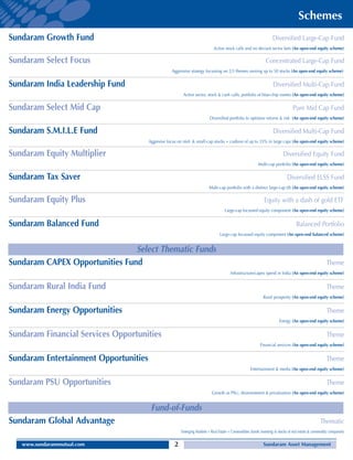 Schemes
Sundaram Growth Fund                                                                                                  Diversified Large-Cap Fund
                                                                              Active stock calls and no deviant sector bets (An open-end equity scheme)

Sundaram Select Focus                                                                                            Concentrated Large-Cap Fund
                                                   Aggressive strategy focussing on 2/3 themes owning up to 50 stocks (An open-end equity scheme)


Sundaram India Leadership Fund                                                                                        Diversified Multi-Cap Fund
                                                          Active sector, stock & cash calls; portfolio of blue-chip names (An open-end equity scheme)

Sundaram Select Mid Cap                                                                                                            Pure Mid Cap Fund
                                                                            Diversified portfolio to optimise returns & risk (An open-end equity scheme)

Sundaram S.M.I.L.E Fund                                                                                               Diversified Multi-Cap Fund
                                       Aggresive focus on mid- & small-cap stocks + cushion of up to 35% in large caps (An open-end equity scheme)

Sundaram Equity Multiplier                                                                                                   Diversified Equity Fund
                                                                                                            Multi-cap portfolio (An open-end equity scheme)

Sundaram Tax Saver                                                                                                             Diversified ELSS Fund
                                                                           Multi-cap portfolio with a distinct large-cap tilt (An open-end equity scheme)

Sundaram Equity Plus                                                                                            Equity with a dash of gold ETF
                                                                                      Large-cap focussed equity component (An open-end equity scheme)


Sundaram Balanced Fund                                                                                                               Balanced Portfolio
                                                                                  Large-cap focussed equity component (An open-end balanced scheme)


                                Select Thematic Funds
Sundaram CAPEX Opportunities Fund                                                                                                                         Theme
                                                                                         Infrastructure/capex spend in India (An open-end equity scheme)


Sundaram Rural India Fund                                                                                                                                 Theme
                                                                                                               Rural prosperity (An open-end equity scheme)


Sundaram Energy Opportunities                                                                                                                             Theme
                                                                                                                          Energy (An open-end equity scheme)


Sundaram Financial Services Opportunities                                                                                                                 Theme
                                                                                                             Financial services (An open-end equity scheme)


Sundaram Entertainment Opportunities                                                                                                                      Theme
                                                                                                       Entertainment & media (An open-end equity scheme)


Sundaram PSU Opportunities                                                                                                                                Theme
                                                                             Growth as PSU, disinvestment & privatisation (An open-end equity scheme)


                                        Fund-of-Funds
Sundaram Global Advantage                                                                                                                             Thematic
                                                         Emerging Markets + Real Estate + Commodities (funds investing in stocks of real estate & commodity companies)

   www.sundarammutual.com                            2                                                         Sundaram Asset Management
 