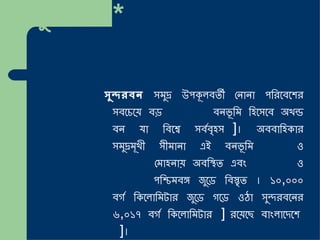 সুন্দরবন * ইউনেস্কো বিশ্ব ঐতিহ্যবাহী স্থান সুন্দরবন  সমুদ্র উপকূলবর্তী নোনা পরিবেশের সবচেয়ে বড়  ম্যানগ্রোভ  বনভূমি হিসেবে অখন্ড বন যা বিশ্বে সর্ববৃহৎ [ ১ ] ।  অববাহিকার সমুদ্রমূখী সীমানা এই বনভূমি  গঙ্গা  ও  ব্রহ্মপুত্রের  মোহনায় অবস্থিত এবং  বাংলাদেশ  ও  ভারতের  পশ্চিমবঙ্গ জুড়ে বিস্তৃত  ।  ১০ , ০০০ বর্গ কিলোমিটার জুড়ে গড়ে ওঠা সুন্দরবনের ৬ , ০১৭ বর্গ কিলোমিটার [ ২ ]   রয়েছে বাংলাদেশে [ ৩ ] । 