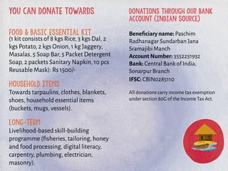 you can donate towards
Food & basic essential kit
(1 kit consists of 8 kgs Rice, 3 kgs Dal, 2
kgs Potato, 2 kgs Onion, 1 kg Jaggery,
Masalas, 5 Soap Bar, 5 Packet Detergent
Soap, 2 packets Sanitary Napkin, 10 pcs
Reusable Mask): Rs 1500/-
Household Items
Towards tarpaulins, clothes, blankets,
shoes, household essential items
(buckets, mugs, vessels).
Long-term
Livelihood-based skill-building
programme (ﬁsheries, tailoring, honey
and food processing, digital literacy,
carpentry, plumbing, electrician,
masonry).
donations through our bank
account (indian source)
Beneﬁciary name: Paschim
Radhanagar Sundarban Jana
Sramajibi Manch
Account Number: 3552251932
Bank: Central Bank of India,
Sonarpur Branch
IFSC: CBIN0285110
All donations carry income tax exemption
under section 80G of the Income Tax Act.
 