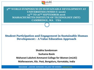MAHARANI LAKSHMI AMMANNI COLLEGE FOR WOMEN Autonomous
Student Participation and Engagement in Sustainable Human
Development : A Value Education Approach
Shobha Sundaresan
Sushama Bavle
Maharani Lakshmi Ammanni College for Women (mLAC)
Malleswaram, IISc. Post, Bengaluru, Karnataka, India
3RD WORLD SYMPOSIUM ON SUSTAINABLE DEVELOPMENT AT
UNIVERSITIES (WSSD-U-2016)
14TH TO 16TH SEPTEMBER 2016
MASSACHUSETTS INSTITUTE OF TECHNOLOGY (MIT)
CAMBRIDGE, MA USA
 