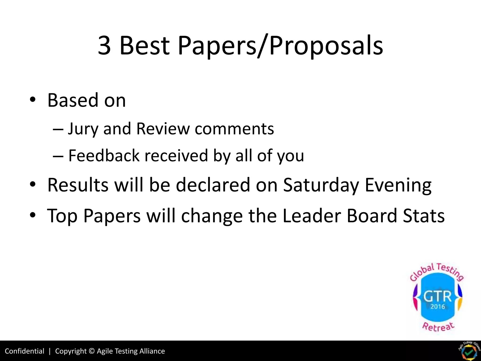Confidential | Copyright © Agile Testing Alliance
3 Best Papers/Proposals
• Based on
– Jury and Review comments
– Feedback received by all of you
• Results will be declared on Saturday Evening
• Top Papers will change the Leader Board Stats
 