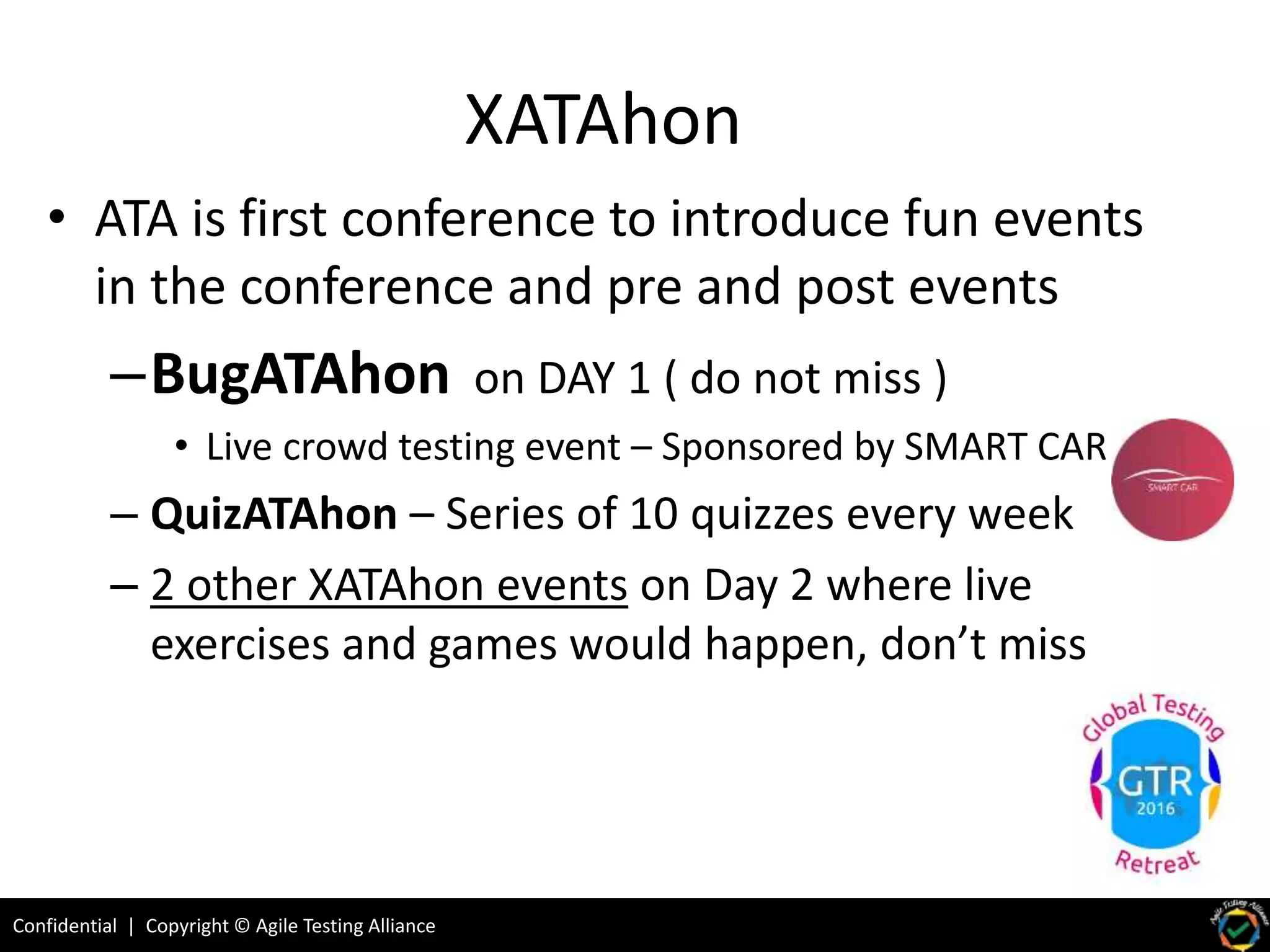 Confidential | Copyright © Agile Testing Alliance
XATAhon
• ATA is first conference to introduce fun events
in the conference and pre and post events
–BugATAhon on DAY 1 ( do not miss )
• Live crowd testing event – Sponsored by SMART CAR
– QuizATAhon – Series of 10 quizzes every week
– 2 other XATAhon events on Day 2 where live
exercises and games would happen, don’t miss
 