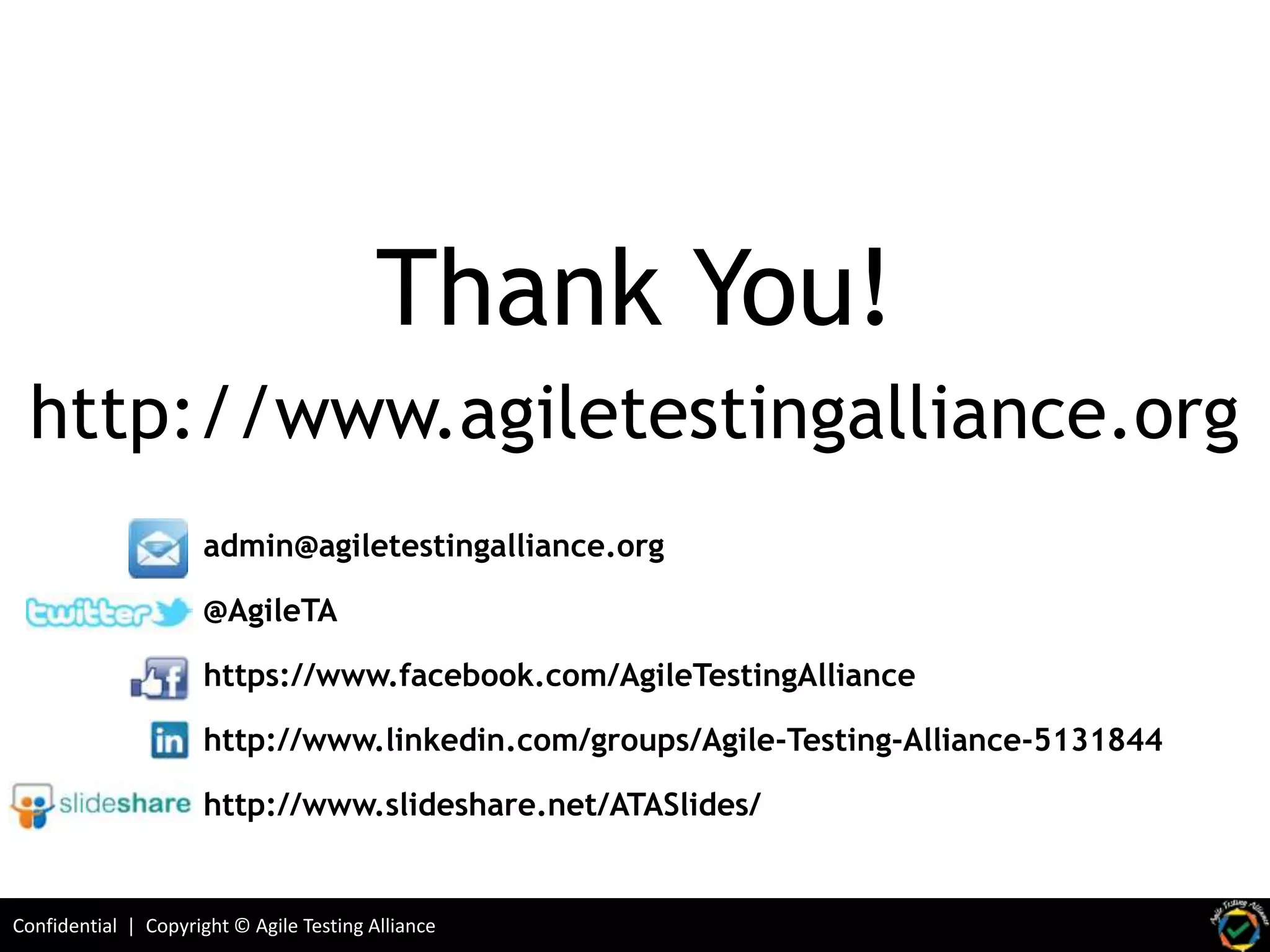 Confidential | Copyright © Agile Testing Alliance
http://www.agiletestingalliance.org
admin@agiletestingalliance.org
@AgileTA
https://www.facebook.com/AgileTestingAlliance
http://www.linkedin.com/groups/Agile-Testing-Alliance-5131844
http://www.slideshare.net/ATASlides/
Thank You!
 