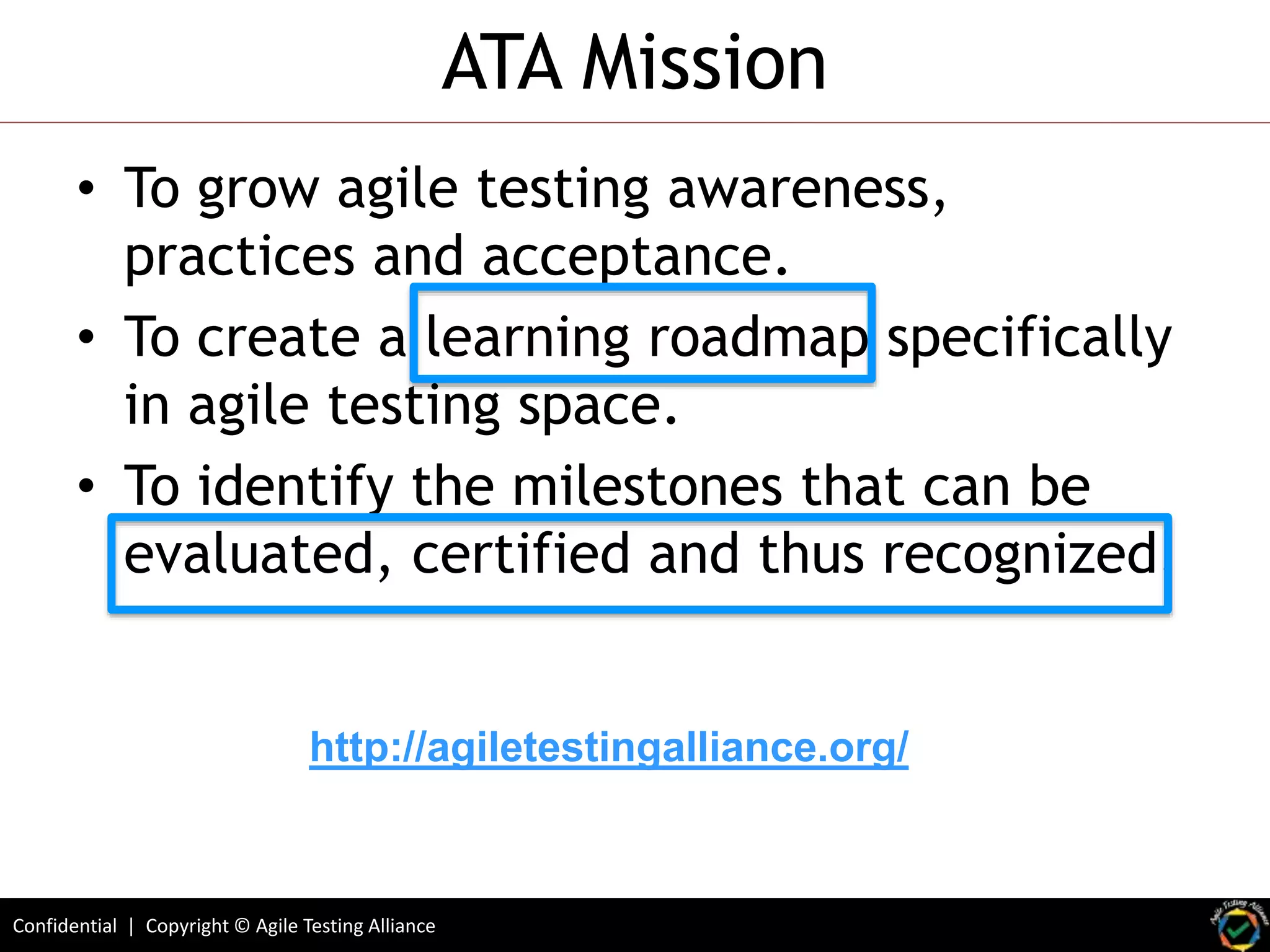Confidential | Copyright © Agile Testing Alliance
ATA Mission
• To grow agile testing awareness,
practices and acceptance.
• To create a learning roadmap specifically
in agile testing space.
• To identify the milestones that can be
evaluated, certified and thus recognized.
http://agiletestingalliance.org/
 