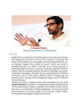 1. Sundar Pichai
(Notes Prepared by Dr. G. N. Khamankar)
Summary:
Sundar Pichai is currently the CEO of Google Inc. He contributed to Chrome
with Android. He was born on 12th
July 1972 in Madras in Tamilnadu. His
mother Lakshmi Pichai was a stenographer. His father Regunatha Pichai, was
an Electrical Engineer who worked at General Electric and owned a
manufacturing plant. His father’s work ethic and a constant exposure to
technology inspired him from a young age. He has been regarded as brilliant
students. After his schooling education, he joined IIT Kharagpur and studied
metallurgical engineering. Thereafter, he was granted admission to Stanford
University in the U.S. He earned a Master’s degree in Engineering and
Material Science and later he got Management degree from the Wharton
School of Business.
Initially he worked at a company dealing with semiconductor devices called
Applied Material Inc. and then as a management consultant for Mckinsey &
Co. He joined Google in 2004 as a manager for the Google Toolbar, later he
took over as a vice president of product management, and oversaw research
and development of consumer product such as Google, Google Toolbar,
Desktop Search and Gadgets, Google Pack and Gears.
 