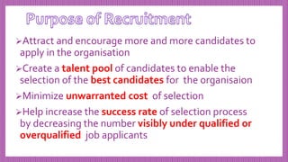 Attract and encourage more and more candidates to
apply in the organisation
Create a talent pool of candidates to enable the
selection of the best candidates for the organisaion
Minimize unwarranted cost of selection
Help increase the success rate of selection process
by decreasing the number visibly under qualified or
overqualified job applicants
 