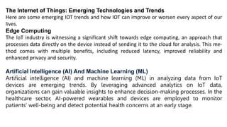The Internet of Things: Emerging Technologies and Trends
Here are some emerging IOT trends and how IOT can improve or worsen every aspect of our
lives.
Edge Computing
The IoT industry is witnessing a significant shift towards edge computing, an approach that
processes data directly on the device instead of sending it to the cloud for analysis. This me-
thod comes with multiple benefits, including reduced latency, improved reliability and
enhanced privacy and security.
Artificial Intelligence (AI) And Machine Learning (ML)
Artificial intelligence (AI) and machine learning (ML) in analyzing data from IoT
devices are emerging trends. By leveraging advanced analytics on IoT data,
organizations can gain valuable insights to enhance decision-making processes. In the
healthcare sector, AI-powered wearables and devices are employed to monitor
patients’ well-being and detect potential health concerns at an early stage.
 