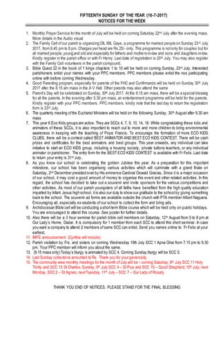 FIFTEENTH SUNDAY OF THE YEAR (16-7-2017)
NOTICES FOR THE WEEK
1. Monthly Prayer Service for the month of July will be held on coming Saturday 22nd July after the evening mass.
More details in the Audio visual
2. The Family Cell ofour parish is organizing DIL MIL Gaye, a programme for married people on Sunday 23rd July
2017, from 6.45 pm to 8 pm. Charges per head are Rs 25/- only. This programme is notonly for couples but for
all married people, young and old and especially for fathers and mothers-in-law and sons and daughters-in-law.
Kindly register in the parish office or with Fr Henry. Last date of registration is 20th July. You may also register
with the Family Cell volunteers in the parish compound.
3. Bible Quest 22 in the book of 1 kings chapters 1 to 10 will be held on coming Sunday, 23rd July. Interested
parishioners enlist your names with your PPC members. PPC members please enlist the nos participating
online with before coming Wednesday.
4. Good Parenting program, especially for parents of the FHC and Confirmands will be held on Sunday 30th July
2017 after the 8.15 am mass in the A V Hall. Other parents may also attend the same
5. Parent’s Day will be celebrated on Sunday, 30th July 2017. At the 8.15 am mass, there will be a special blessing
for all the parents. In the evening after 5.30 pm mass, an entertainment programme will be held for the parents.
Kindly register with your PPC members. PPC members, kindly note that the last day to return the registration
form is 23rd July.
6. The quarterly meeting ofthe Eucharist Ministers will be held on the following Sunday, 30th August after 9.30 am
mass
7. This year 6 Eco Kids groups are active. They are SCCs 4, 7, 9, 10, 14, 18. While congratulating these kids and
animators of these SCCs, it is also important to reach out to more and more children to bring environmental
awareness in keeping with the teaching of Pope Francis. To encourage the formation of more ECO KIDS
CLUBS, there will be a contest called BEST ANIMATOR AND BEST ECO KIDS CONTEST. There will be cash
prizes and certificates for the best animators and best groups. This year onwards, any individual can take
initiative to start an ECO KIDS group, including a housing society, private tuitions teachers, or any individual
animator or parishioner. The entry form for the BEST ECO KIDS CONTEST is available with Fr Felix. Last date
to return your entry is 31st July..
8. As you know our school is celebrating the golden Jubilee this year. As a preparation for this important
milestone, our school has been organising various activities which will culminate with a grand finale on
Saturday, 2nd December presided over by His eminence Cardinal Oswald Gracias. Since it is a major occasion
of our school, it may cost a good amount of money to organise this event and other related activities. In this
regard, the school has decided to take out a souvenir and invite sponsors for the various competitions and
other activities. As most of our parish youngsters of all faiths have benefited from the high quality education
imparted by Infant Jesus high school, itis also our duty to show our gratitude to the school by giving something
back to the school. The souvenir ad forms are available outside the church with PTA member Albert Naguera.
Encouraging all, especially ex-students of our school to collect the form and bring ads.
9. Archdiocesan Bible cell will be conducting a shortterm Bible course which will be held only on public holidays.
You are encouraged to attend this course. See poster for further details.
10. Also there will be a 3 hour seminar for parish bible cell members on Saturday, 12th August from 5 to 8 pm at
Our Lady’s Home, Dadar. It is compulsory for 1 member from each SCC to attend this short seminar. In case
you want a company to attend 2 members ofsame SCC can enlist. Send you names online to Fr Felix at your
earliest.
11. IMFE announcement (Cynthia will include)
12. Parish visitation by Frs. and sisters on coming Wednesday 19th July SCC 1 Apna Ghar from 7.15 pm to 9.30
pm. Your PPC member will inform you about the same.
13. (9.15 mass only) Today’s liturgy is animated by SCC 4. Coming Sunday liturgy will be SCC 5.
14. Last Sunday collections amounted to Rs Thank you for your generosity.
15. The community wise monthly meetings for the month ofJuly will be - coming Saturday, 8th July SCC 11 Holy
Trinity and SCC 13 St Charles; Sunday, 9th July SCC 4 – St Pius and SCC 10 – Good Shepherd; 10th July; next
Monday, SCC 2 – St Agnes; nextTuesday, 11th July – SCC 7 – Our Lady of Rosary.
THANK YOU END OF NOTICES. PLEASE STAND FOR THE FINAL BLESSING
 