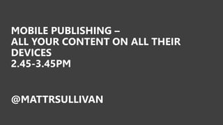 MOBILE PUBLISHING –
ALL YOUR CONTENT ON ALL THEIR
DEVICES
2.45-3.45PM
@MATTRSULLIVAN
 