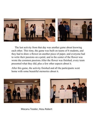 The last activity from that day was another game about knowing
each other. This time, the game was built on teams of 6 students, and
they had to draw a flower on another piece of paper, and everyone had
to write their passions on a petal, and in the center of the flower was
wrote the common passions.After the flower was finished, every team
presented what they did, plus a few other aspects about it.
After this game, the activity finished and all the participants went
home with some beautiful memories about it.
Mocanu Teodor, Hosu Robert
 