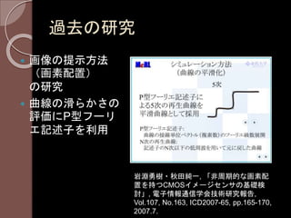 過去の研究
 画像の提示方法
（画素配置）
の研究
 曲線の滑らかさの
評価にP型フーリ
エ記述子を利用
岩淵勇樹・秋田純一, 「非周期的な画素配
置を持つCMOSイメージセンサの基礎検
討」, 電子情報通信学会技術研究報告,
Vol.107, No.163, ICD2007-65, pp.165-170,
2007.7.
 