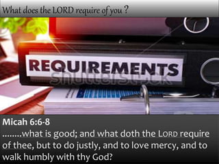 What does the LORD require of you ?
Micah 6:6-8
........what is good; and what doth the LORD require
of thee, but to do justly, and to love mercy, and to
walk humbly with thy God?
 