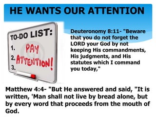 HE WANTS OUR ATTENTION
Deuteronomy 8:11- "Beware
that you do not forget the
LORD your God by not
keeping His commandments,
His judgments, and His
statutes which I command
you today,"
Matthew 4:4- "But He answered and said, "It is
written, 'Man shall not live by bread alone, but
by every word that proceeds from the mouth of
God.
 