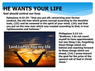 HE WANTS YOUR LIFE
God should control our lives
Ephesians 4:22-24- "that you put off, concerning your former
conduct, the old man which grows corrupt according to the deceitful
lusts, {23} and be renewed in the spirit of your mind, {24} and that
you put on the new man which was created according to God, in true
righteousness and holiness."
Philippians 3:13-14-
"Brethren, I do not count
myself to have apprehended;
but one thing I do, forgetting
those things which are
behind and reaching forward
to those things which are
ahead, {14} I press toward
the goal for the prize of the
upward call of God in Christ
Jesus."
 