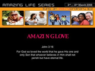 2 nd  – 16 th  March 2008 AMAZING LOVE John 3:16 For God so loved the world that he gave His one and only Son that whoever believes in Him shall not perish but have eternal life. 