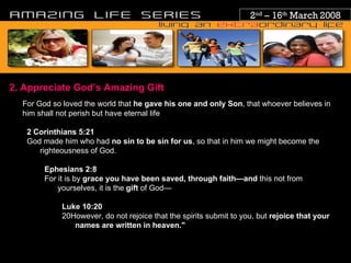 2 nd  – 16 th  March 2008 2. Appreciate God’s Amazing Gift For God so loved the world that  he gave his one and only Son , that whoever believes in him shall not perish but have eternal life 2   Corinthians 5:21   God made him who had  no sin to be sin for us , so that in him we might become the righteousness of God. Ephesians 2:8   For it is by  grace you have been saved, through faith—and  this not from yourselves, it is the  gift  of God— Luke 10:20 20However, do not rejoice that the spirits submit to you, but  rejoice that your names are written in heaven." 
