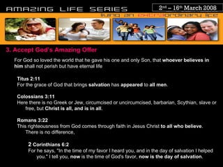 2 nd  – 16 th  March 2008 3. Accept God’s Amazing Offer For God so loved the world that he gave his one and only Son, that  whoever believes in him  shall not perish but have eternal life Titus 2 :11 For the grace of God that brings  salvation  has  appeared  to  all men . Colossians 3:11 Here there is no Greek or Jew, circumcised or uncircumcised, barbarian, Scythian, slave or free, but  Christ is all, and is in all . Romans 3:22 This righteousness from God comes through faith in Jesus Christ  to all who believe . There is no difference, 2  Corinthians 6:2 For he says, "In the time of my favor I heard you, and in the day of salvation I helped you." I tell you,  now  is the time of God's favor,  now is the day of salvation . 