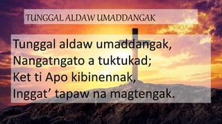 TUNGGAL ALDAW UMADDANGAK
Tunggal aldaw umaddangak,
Nangatngato a tuktukad;
Ket ti Apo kibinennak,
Inggat’ tapaw na magtengak.
 