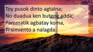 Toy pusok dinto agtalna;
No duadua ken buteng adda;
Pammatik agbatay koma,
Ti simiento a nalagda.
 