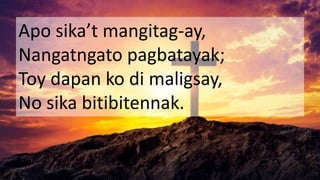 Apo sika’t mangitag-ay,
Nangatngato pagbatayak;
Toy dapan ko di maligsay,
No sika bitibitennak.
 